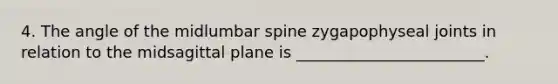 4. The angle of the midlumbar spine zygapophyseal joints in relation to the midsagittal plane is ________________________.