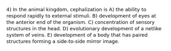 4) In the animal kingdom, cephalization is A) the ability to respond rapidly to external stimuli. B) development of eyes at the anterior end of the organism. C) concentration of sensory structures in the head. D) evolutionary development of a netlike system of veins. E) development of a body that has paired structures forming a side-to-side mirror image.