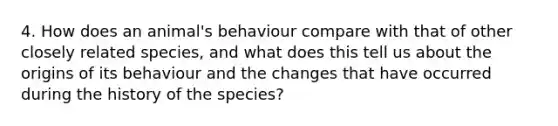 4. How does an animal's behaviour compare with that of other closely related species, and what does this tell us about the origins of its behaviour and the changes that have occurred during the history of the species?