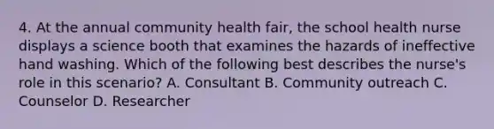 4. At the annual community health fair, the school health nurse displays a science booth that examines the hazards of ineffective hand washing. Which of the following best describes the nurse's role in this scenario? A. Consultant B. Community outreach C. Counselor D. Researcher