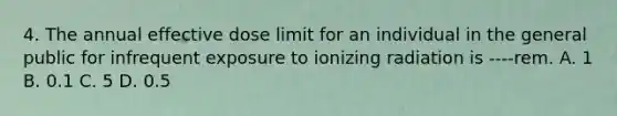 4. The annual effective dose limit for an individual in the general public for infrequent exposure to ionizing radiation is ----rem. A. 1 B. 0.1 C. 5 D. 0.5