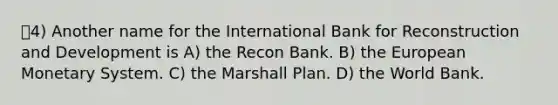 4) Another name for the International Bank for Reconstruction and Development is A) the Recon Bank. B) the European Monetary System. C) the Marshall Plan. D) the World Bank.