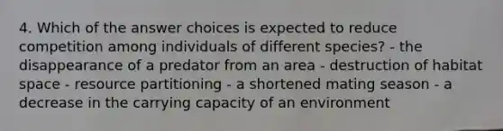 4. Which of the answer choices is expected to reduce competition among individuals of different species? - the disappearance of a predator from an area - destruction of habitat space - resource partitioning - a shortened mating season - a decrease in the carrying capacity of an environment