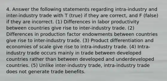 4. Answer the following statements regarding intra-industry and inter-industry trade with T (true) if they are correct, and F (false) if they are incorrect. (1) Differences in labor productivity between countries give rise to inter-industry trade. (2) Differences in production factor endowments between countries give rise to inter-industry trade. (3) Product differentiation and economies of scale give rise to intra-industry trade. (4) Intra-industry trade occurs mainly in trade between developed countries rather than between developed and underdeveloped countries. (5) Unlike inter-industry trade, intra-industry trade does not generate trade benefits.