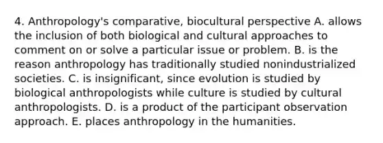 4. Anthropology's comparative, biocultural perspective A. allows the inclusion of both biological and cultural approaches to comment on or solve a particular issue or problem. B. is the reason anthropology has traditionally studied nonindustrialized societies. C. is insignificant, since evolution is studied by biological anthropologists while culture is studied by cultural anthropologists. D. is a product of the participant observation approach. E. places anthropology in the humanities.