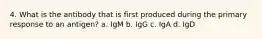 4. What is the antibody that is first produced during the primary response to an antigen? a. IgM b. IgG c. IgA d. IgD