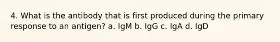 4. What is the antibody that is first produced during the primary response to an antigen? a. IgM b. IgG c. IgA d. IgD