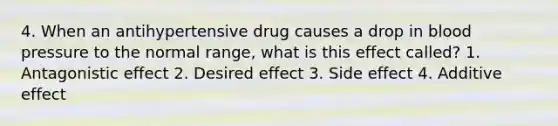 4. When an antihypertensive drug causes a drop in blood pressure to the normal range, what is this effect called? 1. Antagonistic effect 2. Desired effect 3. Side effect 4. Additive effect