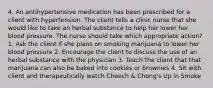 4. An antihypertensive medication has been prescribed for a client with hypertension. The client tells a clinic nurse that she would like to take an herbal substance to help her lower her blood pressure. The nurse should take which appropriate action? 1. Ask the client if she plans on smoking marijuana to lower her blood pressure 2. Encourage the client to discuss the use of an herbal substance with the physician 3. Teach the client that that marijuana can also be baked into cookies or brownies 4. Sit with client and therapeutically watch Cheech & Chong's Up in Smoke