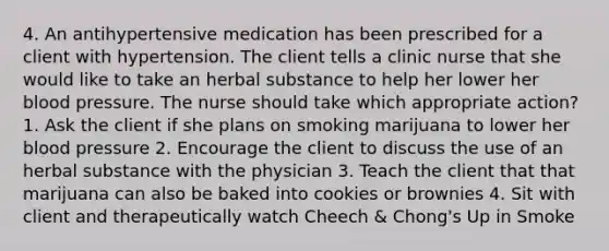 4. An antihypertensive medication has been prescribed for a client with hypertension. The client tells a clinic nurse that she would like to take an herbal substance to help her lower her blood pressure. The nurse should take which appropriate action? 1. Ask the client if she plans on smoking marijuana to lower her blood pressure 2. Encourage the client to discuss the use of an herbal substance with the physician 3. Teach the client that that marijuana can also be baked into cookies or brownies 4. Sit with client and therapeutically watch Cheech & Chong's Up in Smoke