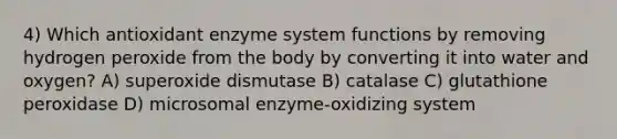 4) Which antioxidant enzyme system functions by removing hydrogen peroxide from the body by converting it into water and oxygen? A) superoxide dismutase B) catalase C) glutathione peroxidase D) microsomal enzyme-oxidizing system