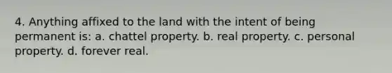 4. Anything affixed to the land with the intent of being permanent is: a. chattel property. b. real property. c. personal property. d. forever real.