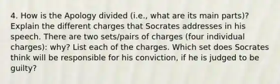 4. How is the Apology divided (i.e., what are its main parts)? Explain the different charges that Socrates addresses in his speech. There are two sets/pairs of charges (four individual charges): why? List each of the charges. Which set does Socrates think will be responsible for his conviction, if he is judged to be guilty?