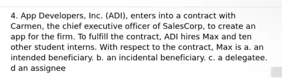 4. App Developers, Inc. (ADI), enters into a contract with Carmen, the chief executive officer of SalesCorp, to create an app for the firm. To fulfill the contract, ADI hires Max and ten other student interns. With respect to the contract, Max is a. an intended beneficiary. b. an incidental beneficiary. c. a delegatee. d an assignee