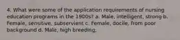 4. What were some of the application requirements of nursing education programs in the 1900s? a. Male, intelligent, strong b. Female, sensitive, subservient c. Female, docile, from poor background d. Male, high breeding,