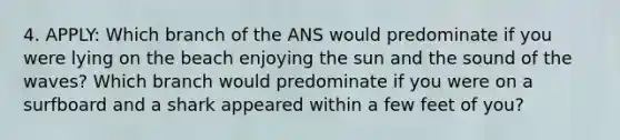 4. APPLY: Which branch of the ANS would predominate if you were lying on the beach enjoying the sun and the sound of the waves? Which branch would predominate if you were on a surfboard and a shark appeared within a few feet of you?