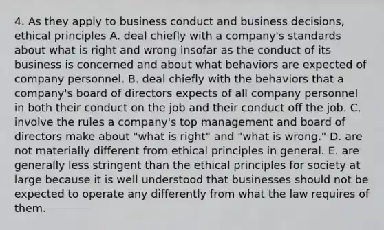 4. As they apply to business conduct and business decisions, ethical principles A. deal chiefly with a company's standards about what is right and wrong insofar as the conduct of its business is concerned and about what behaviors are expected of company personnel. B. deal chiefly with the behaviors that a company's board of directors expects of all company personnel in both their conduct on the job and their conduct off the job. C. involve the rules a company's top management and board of directors make about "what is right" and "what is wrong." D. are not materially different from ethical principles in general. E. are generally less stringent than the ethical principles for society at large because it is well understood that businesses should not be expected to operate any differently from what the law requires of them.