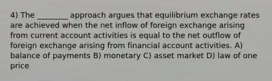 4) The ________ approach argues that equilibrium exchange rates are achieved when the net inflow of foreign exchange arising from current account activities is equal to the net outflow of foreign exchange arising from financial account activities. A) balance of payments B) monetary C) asset market D) law of one price