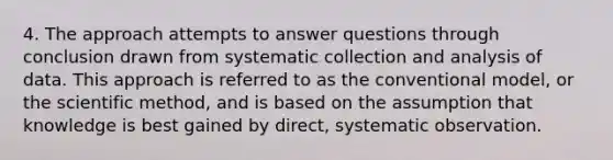 4. The approach attempts to answer questions through conclusion drawn from systematic collection and analysis of data. This approach is referred to as the conventional model, or the scientific method, and is based on the assumption that knowledge is best gained by direct, systematic observation.