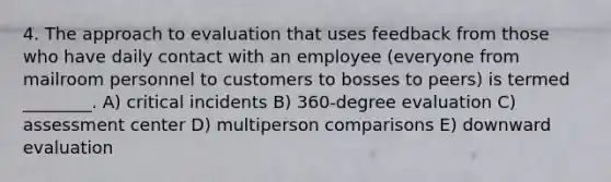 4. The approach to evaluation that uses feedback from those who have daily contact with an employee (everyone from mailroom personnel to customers to bosses to peers) is termed ________. A) critical incidents B) 360-degree evaluation C) assessment center D) multiperson comparisons E) downward evaluation