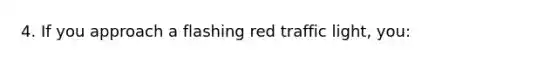 4. If you approach a flashing red traffic light, you: