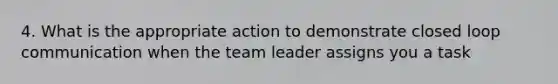 4. What is the appropriate action to demonstrate closed loop communication when the team leader assigns you a task