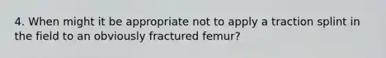 4. When might it be appropriate not to apply a traction splint in the field to an obviously fractured femur?