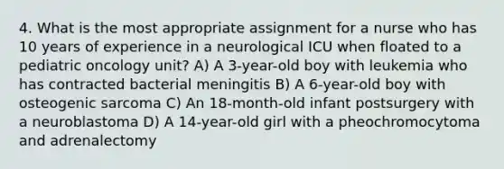 4. What is the most appropriate assignment for a nurse who has 10 years of experience in a neurological ICU when floated to a pediatric oncology unit? A) A 3-year-old boy with leukemia who has contracted bacterial meningitis B) A 6-year-old boy with osteogenic sarcoma C) An 18-month-old infant postsurgery with a neuroblastoma D) A 14-year-old girl with a pheochromocytoma and adrenalectomy