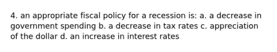 4. an appropriate fiscal policy for a recession is: a. a decrease in government spending b. a decrease in tax rates c. appreciation of the dollar d. an increase in interest rates