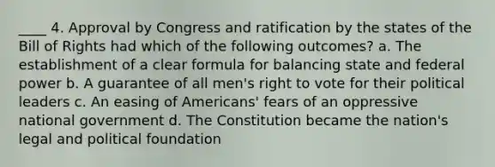 ____ 4. Approval by Congress and ratification by the states of the Bill of Rights had which of the following outcomes? a. The establishment of a clear formula for balancing state and federal power b. A guarantee of all men's right to vote for their political leaders c. An easing of Americans' fears of an oppressive national government d. The Constitution became the nation's legal and political foundation