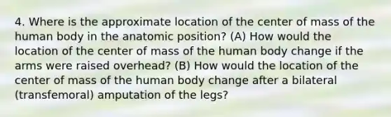 4. Where is the approximate location of the center of mass of the human body in the anatomic position? (A) How would the location of the center of mass of the human body change if the arms were raised overhead? (B) How would the location of the center of mass of the human body change after a bilateral (transfemoral) amputation of the legs?