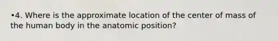 •4. Where is the approximate location of the center of mass of the human body in the anatomic position?