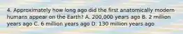 4. Approximately how long ago did the first anatomically modern humans appear on the Earth? A. 200,000 years ago B. 2 million years ago C. 6 million years ago D. 130 million years ago