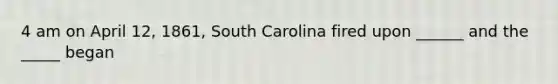 4 am on April 12, 1861, South Carolina fired upon ______ and the _____ began