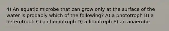 4) An aquatic microbe that can grow only at the surface of the water is probably which of the following? A) a phototroph B) a heterotroph C) a chemotroph D) a lithotroph E) an anaerobe