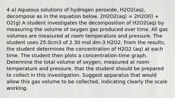 4 a) Aqueous solutions of hydrogen peroxide, H2O2(aq), decompose as in the equation below. 2H2O2(aq) = 2H2O(l) + O2(g) A student investigates the decomposition of H2O2(aq) by measuring the volume of oxygen gas produced over time. All gas volumes are measured at room temperature and pressure. The student uses 25.0cm3 of 2.30 mol dm-3 H2O2. From the results, the student determines the concentration of H2O2 (aq) at each time. The student then plots a concentration-time graph. Determine the total volume of oxygen, measured at room temperature and pressure, that the student should be prepared to collect in this investigation. Suggest apparatus that would allow this gas volume to be collected, indicating clearly the scale working.