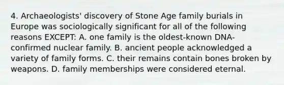 4. Archaeologists' discovery of Stone Age family burials in Europe was sociologically significant for all of the following reasons EXCEPT: A. one family is the oldest-known DNA-confirmed nuclear family. B. ancient people acknowledged a variety of family forms. C. their remains contain bones broken by weapons. D. family memberships were considered eternal.