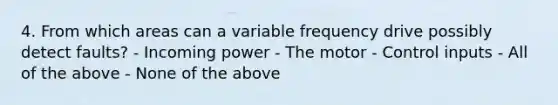 4. From which areas can a variable frequency drive possibly detect faults? - Incoming power - The motor - Control inputs - All of the above - None of the above