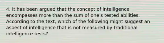 4. It has been argued that the concept of intelligence encompasses more than the sum of one's tested abilities. According to the text, which of the following might suggest an aspect of intelligence that is not measured by traditional intelligence tests?