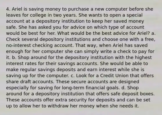 4. Ariel is saving money to purchase a new computer before she leaves for college in two years. She wants to open a special account at a depository institution to keep her saved money safe. She has asked you for advice on which type of account would be best for her. What would be the best advice for Ariel? a. Check several depository institutions and choose one with a free, no‐interest checking account. That way, when Ariel has saved enough for her computer she can simply write a check to pay for it. b. Shop around for the depository institution with the highest interest rates for their savings accounts. She would be able to make regular savings deposits and earn interest while she is saving up for the computer. c. Look for a Credit Union that offers share draft accounts. These secure accounts are designed especially for saving for long‐term financial goals. d. Shop around for a depository institution that offers safe deposit boxes. These accounts offer extra security for deposits and can be set up to allow her to withdraw her money when she needs it.