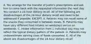 4. You arrange for the transfer of Justin's prescriptions and ask him to come back with the requested information the next day. You conduct a 24-hour dietary recall. All of the following are disadvantages of the 24-hour dietary recall and need to be addressed if possible, EXCEPT: A. Patients may not recall some of the snacks they consumed in between meals. B. Patients may have very different food intakes on weekdays versus on weekends. C. Intake information from 1 individual day may not reflect the typical dietary pattern of the patient. D. Patients may underestimate serving sizes of foods consumed. E. All of the above are disadvantages of the 24-hour dietary recall.