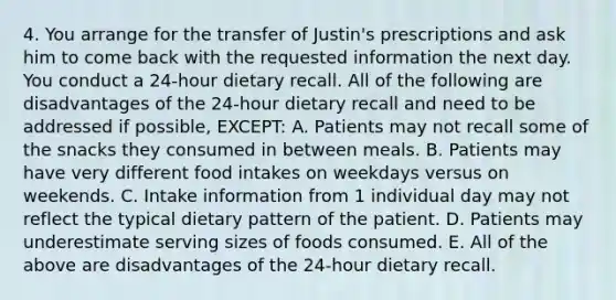 4. You arrange for the transfer of Justin's prescriptions and ask him to come back with the requested information the next day. You conduct a 24-hour dietary recall. All of the following are disadvantages of the 24-hour dietary recall and need to be addressed if possible, EXCEPT: A. Patients may not recall some of the snacks they consumed in between meals. B. Patients may have very different food intakes on weekdays versus on weekends. C. Intake information from 1 individual day may not reflect the typical dietary pattern of the patient. D. Patients may underestimate serving sizes of foods consumed. E. All of the above are disadvantages of the 24-hour dietary recall.