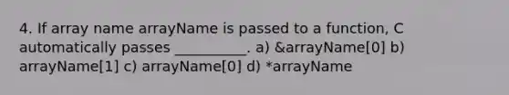 4. If array name arrayName is passed to a function, C automatically passes __________. a) &arrayName[0] b) arrayName[1] c) arrayName[0] d) *arrayName