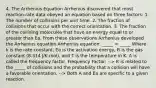 4. The Arrhenius Equation Arrhenius discovered that most reaction-rate data obeyed an equation based on three factors: 1. The number of collisions per unit time. 2. The fraction of collisions that occur with the correct orientation. 3. The fraction of the colliding molecules that have an energy equal to or greater than Ea. From these observations Arrhenius developed the Arrhenius equation Arrhenius equation: _____ = _____ Where k is the rate constant, Ea is the activation energy, R is the gas constant (8.314 J/K.mol), and T is the temperature in K. A is called the frequency factor. Frequency Factor: --> It is related to the _____ of collisions and the probability that a collision will have a favorable orientation. --> Both A and Ea are specific to a given reaction.