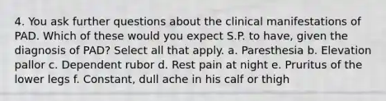 4. You ask further questions about the clinical manifestations of PAD. Which of these would you expect S.P. to have, given the diagnosis of PAD? Select all that apply. a. Paresthesia b. Elevation pallor c. Dependent rubor d. Rest pain at night e. Pruritus of the lower legs f. Constant, dull ache in his calf or thigh