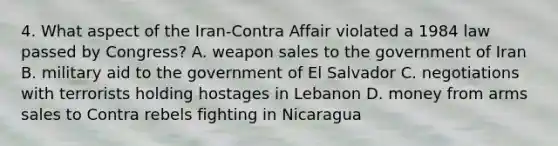 4. What aspect of the Iran-Contra Affair violated a 1984 law passed by Congress? A. weapon sales to the government of Iran B. military aid to the government of El Salvador C. negotiations with terrorists holding hostages in Lebanon D. money from arms sales to Contra rebels fighting in Nicaragua