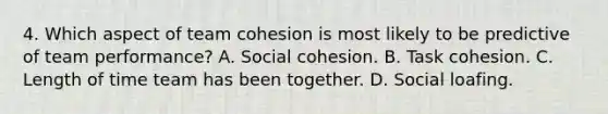 4. Which aspect of team cohesion is most likely to be predictive of team performance? A. Social cohesion. B. Task cohesion. C. Length of time team has been together. D. Social loafing.