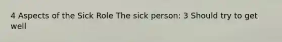 4 Aspects of the Sick Role The sick person: 3 Should try to get well