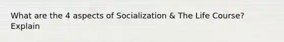 What are the 4 aspects of Socialization & The Life Course? Explain