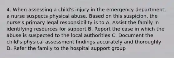 4. When assessing a child's injury in the emergency department, a nurse suspects physical abuse. Based on this suspicion, the nurse's primary legal responsibility is to A. Assist the family in identifying resources for support B. Report the case in which the abuse is suspected to the local authorities C. Document the child's physical assessment findings accurately and thoroughly D. Refer the family to the hospital support group